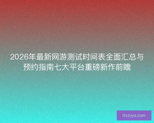 2026年最新网游测试时间表全面汇总与预约指南七大平台重磅新作前瞻