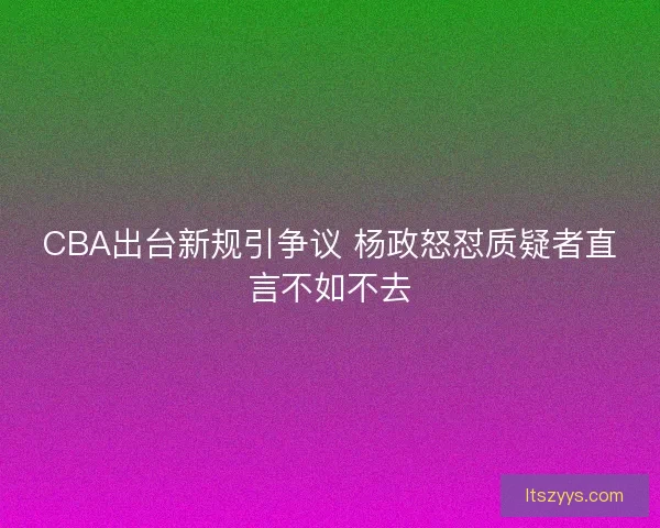 CBA出台新规引争议 杨政怒怼质疑者直言不如不去 CBA出台新规引争议 杨政怒怼质疑者直言不如不去