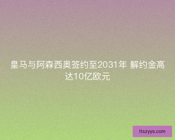 皇马与阿森西奥签约至2031年 解约金高达10亿欧元