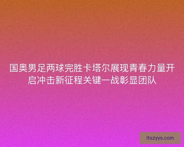 国奥男足两球完胜卡塔尔展现青春力量开启冲击新征程关键一战彰显团队