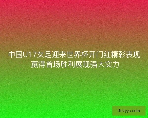 中国U17女足迎来世界杯开门红精彩表现 赢得首场胜利展现强大实力