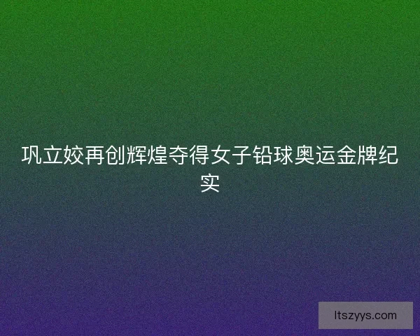 巩立姣再创辉煌夺得女子铅球奥运金牌纪实