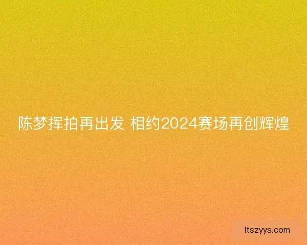 陈梦挥拍再出发 相约2024赛场再创辉煌