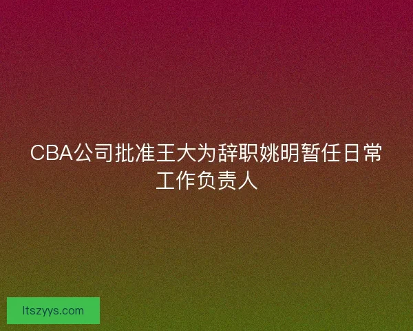 CBA公司批准王大为辞职姚明暂任日常工作负责人