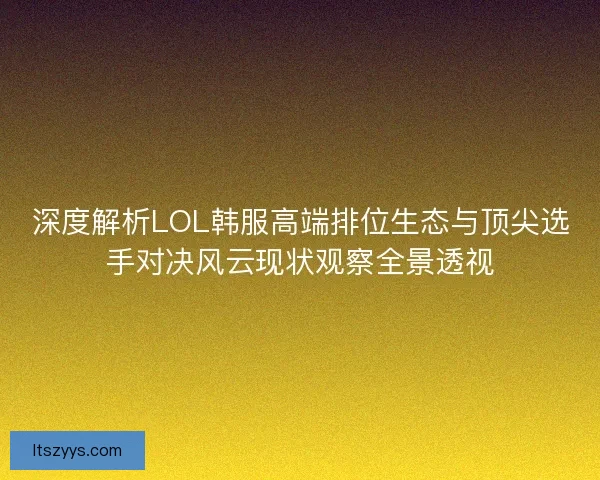 深度解析LOL韩服高端排位生态与顶尖选手对决风云现状观察全景透视