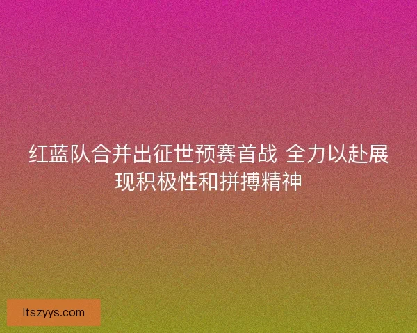 红蓝队合并出征世预赛首战 全力以赴展现积极性和拼搏精神