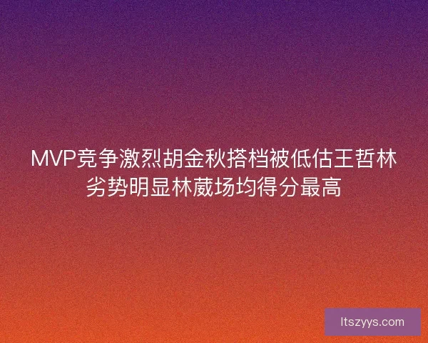 MVP竞争激烈胡金秋搭档被低估王哲林劣势明显林葳场均得分最高