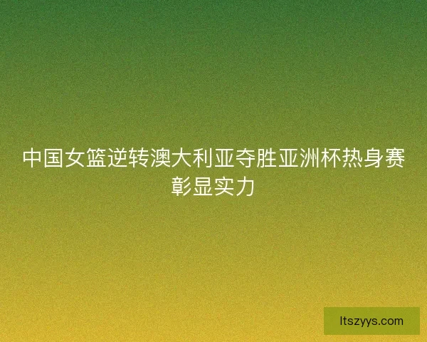 中国女篮逆转澳大利亚夺胜亚洲杯热身赛彰显实力