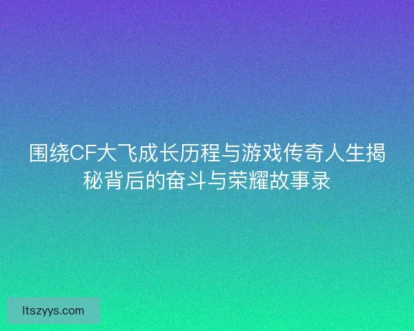 围绕CF大飞成长历程与游戏传奇人生揭秘背后的奋斗与荣耀故事录