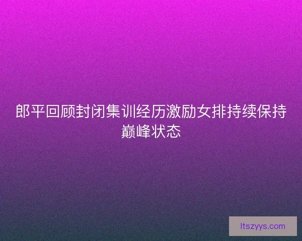 郎平回顾封闭集训经历激励女排持续保持巅峰状态