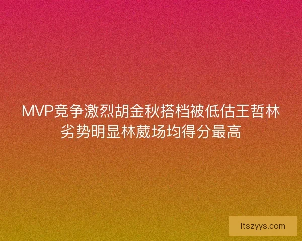 MVP竞争激烈胡金秋搭档被低估王哲林劣势明显林葳场均得分最高