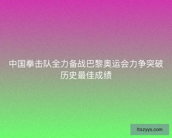 中国拳击队全力备战巴黎奥运会力争突破历史最佳成绩
