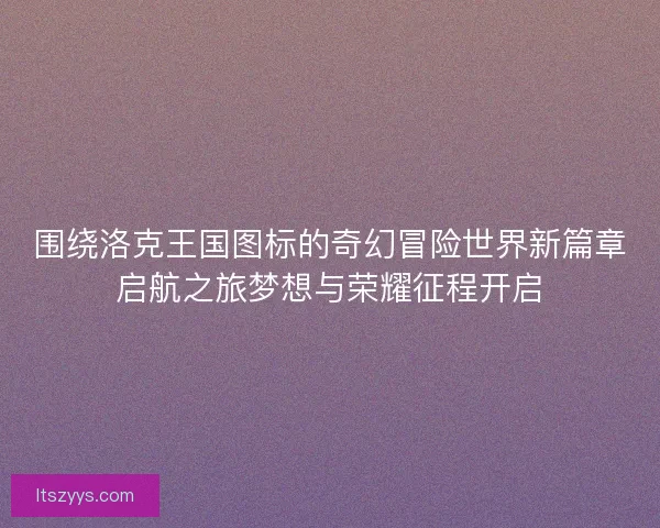 围绕洛克王国图标的奇幻冒险世界新篇章启航之旅梦想与荣耀征程开启