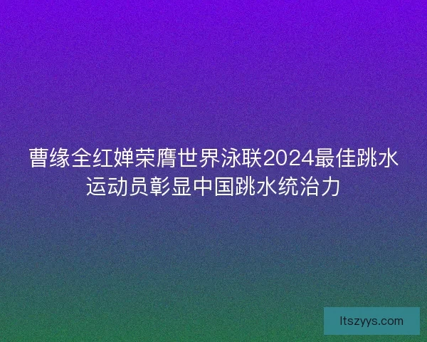曹缘全红婵荣膺世界泳联2024最佳跳水运动员彰显中国跳水统治力