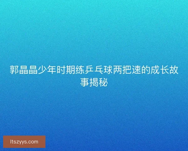郭晶晶少年时期练乒乓球两把速的成长故事揭秘