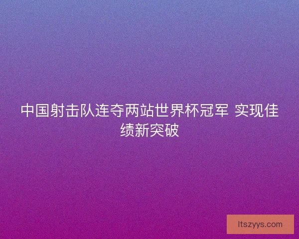 中国射击队连夺两站世界杯冠军 实现佳绩新突破