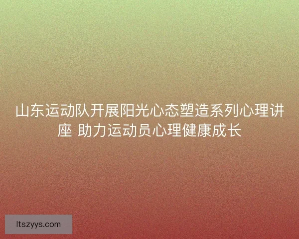 山东运动队开展阳光心态塑造系列心理讲座 助力运动员心理健康成长
