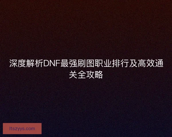 深度解析DNF最强刷图职业排行及高效通关全攻略