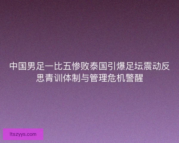 中国男足一比五惨败泰国引爆足坛震动反思青训体制与管理危机警醒
